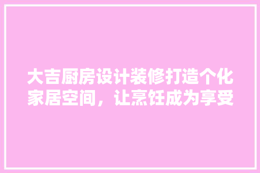 大吉厨房设计装修打造个化家居空间，让烹饪成为享受