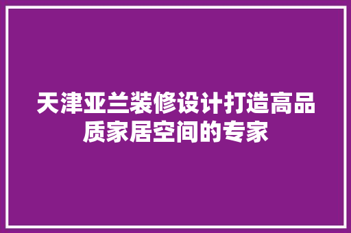 天津亚兰装修设计打造高品质家居空间的专家