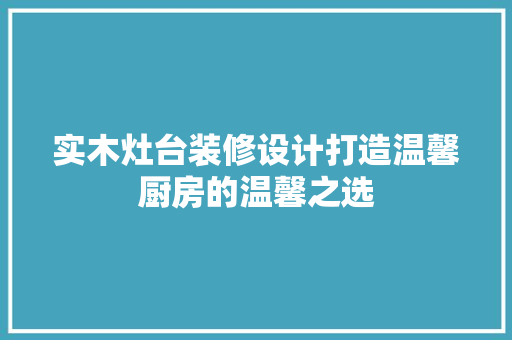 实木灶台装修设计打造温馨厨房的温馨之选