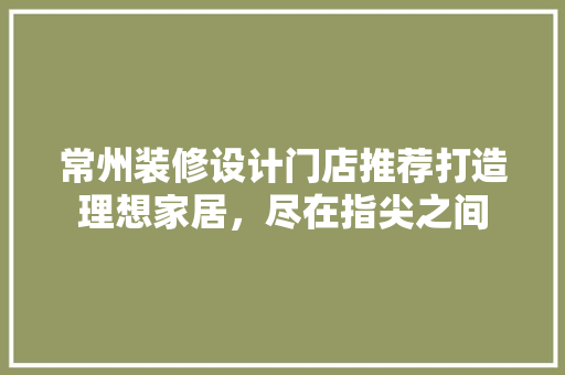 常州装修设计门店推荐打造理想家居，尽在指尖之间