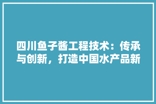 四川鱼子酱工程技术：传承与创新，打造中国水产品新名片