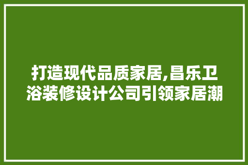 打造现代品质家居,昌乐卫浴装修设计公司引领家居潮流