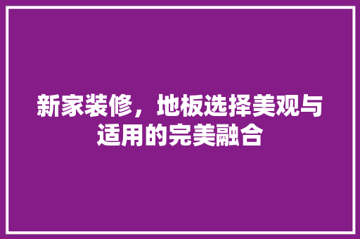 新家装修，地板选择美观与适用的完美融合