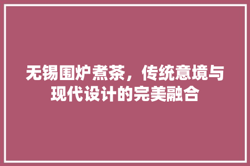 无锡围炉煮茶，传统意境与现代设计的完美融合 卧室装修