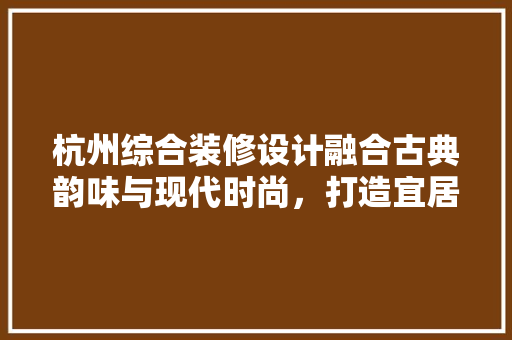 杭州综合装修设计融合古典韵味与现代时尚，打造宜居空间