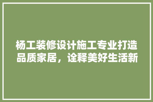 杨工装修设计施工专业打造品质家居，诠释美好生活新篇章 家居装修