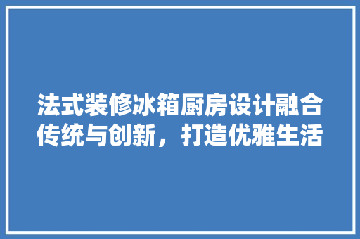 法式装修冰箱厨房设计融合传统与创新，打造优雅生活空间 软装设计