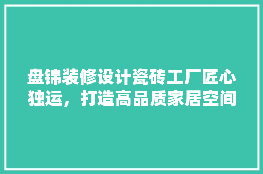 盘锦装修设计瓷砖工厂匠心独运，打造高品质家居空间