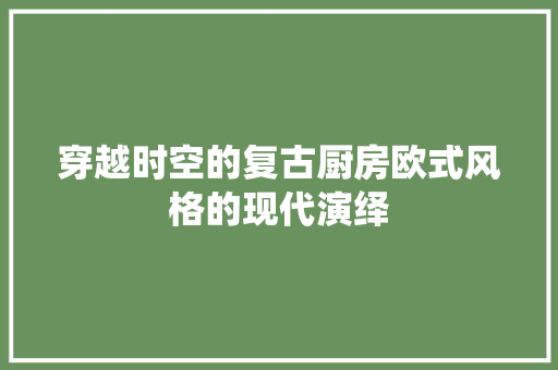 穿越时空的复古厨房欧式风格的现代演绎