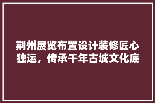 荆州展览布置设计装修匠心独运，传承千年古城文化底蕴