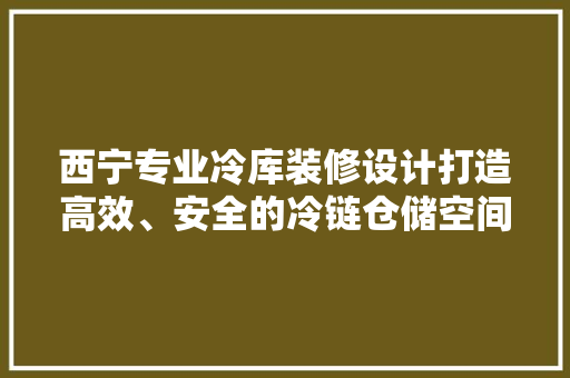 西宁专业冷库装修设计打造高效、安全的冷链仓储空间 软装设计
