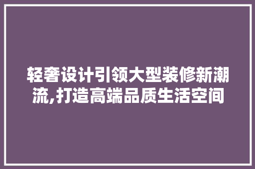 轻奢设计引领大型装修新潮流,打造高端品质生活空间