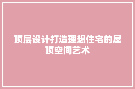 顶层设计打造理想住宅的屋顶空间艺术