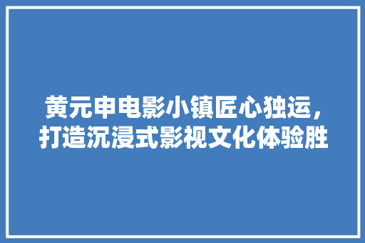 黄元申电影小镇匠心独运，打造沉浸式影视文化体验胜地 家居装修