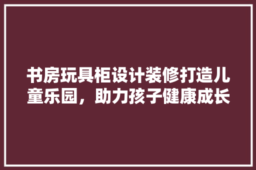 书房玩具柜设计装修打造儿童乐园，助力孩子健康成长