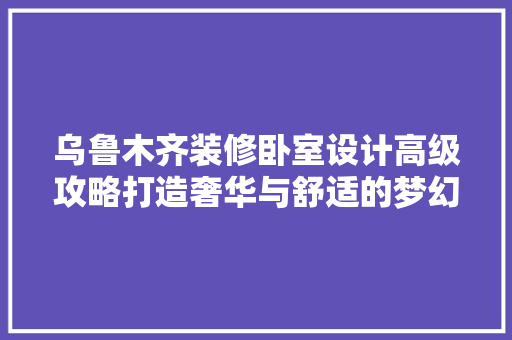 乌鲁木齐装修卧室设计高级攻略打造奢华与舒适的梦幻空间