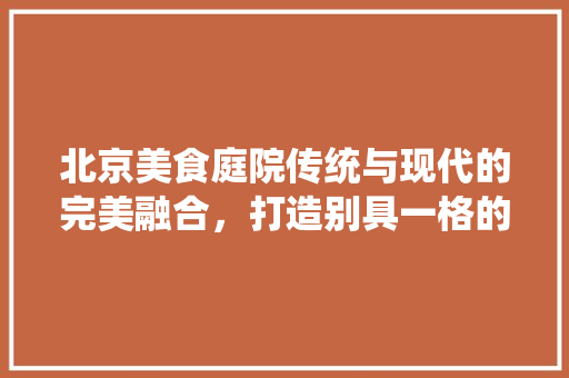 北京美食庭院传统与现代的完美融合，打造别具一格的餐饮空间