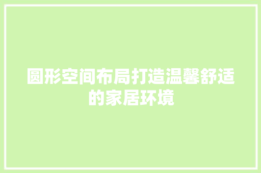 圆形空间布局打造温馨舒适的家居环境