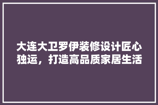 大连大卫罗伊装修设计匠心独运，打造高品质家居生活