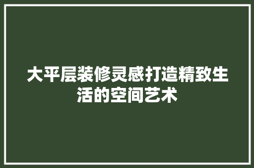 大平层装修灵感打造精致生活的空间艺术