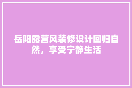 岳阳露营风装修设计回归自然，享受宁静生活