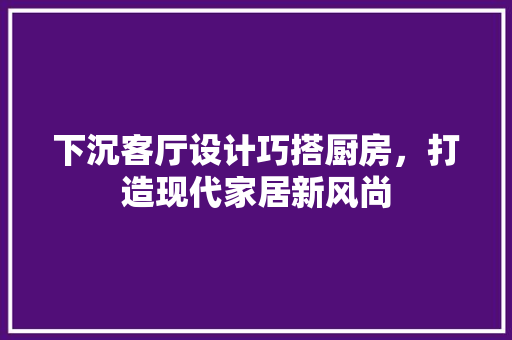 下沉客厅设计巧搭厨房，打造现代家居新风尚