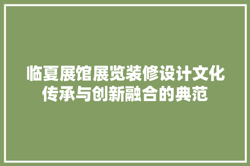 临夏展馆展览装修设计文化传承与创新融合的典范