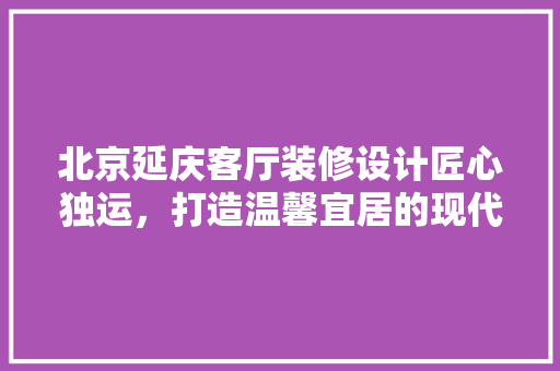 北京延庆客厅装修设计匠心独运，打造温馨宜居的现代空间