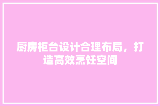 厨房柜台设计合理布局，打造高效烹饪空间