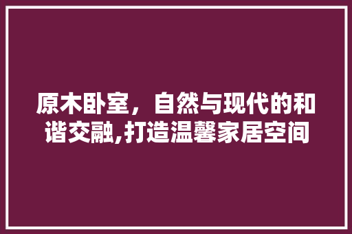 原木卧室，自然与现代的和谐交融,打造温馨家居空间的秘密