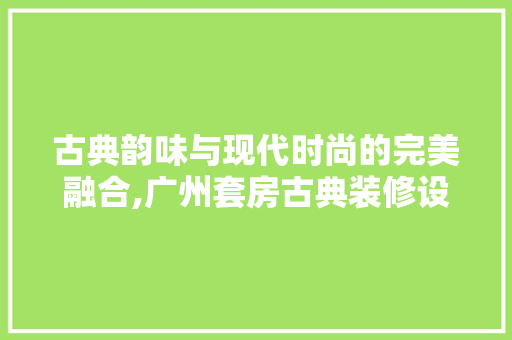 古典韵味与现代时尚的完美融合,广州套房古典装修设计赏析