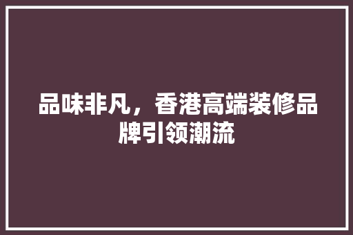 品味非凡，香港高端装修品牌引领潮流