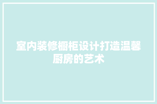 室内装修橱柜设计打造温馨厨房的艺术