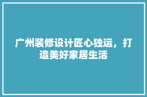 广州装修设计匠心独运，打造美好家居生活