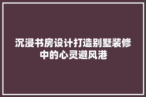 沉浸书房设计打造别墅装修中的心灵避风港