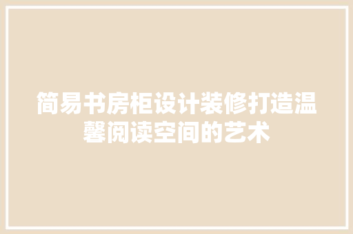 简易书房柜设计装修打造温馨阅读空间的艺术