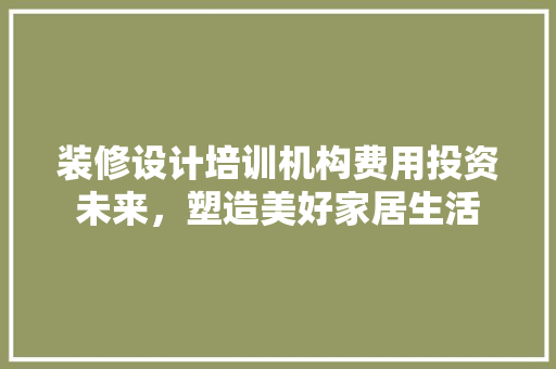 装修设计培训机构费用投资未来，塑造美好家居生活