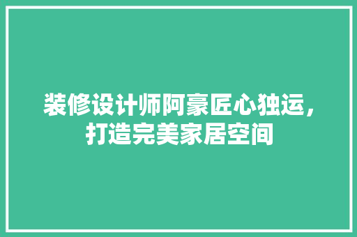 装修设计师阿豪匠心独运，打造完美家居空间