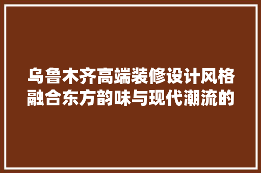 乌鲁木齐高端装修设计风格融合东方韵味与现代潮流的完美演绎