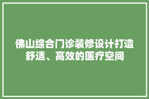 佛山综合门诊装修设计打造舒适、高效的医疗空间