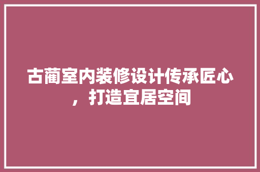 古蔺室内装修设计传承匠心，打造宜居空间