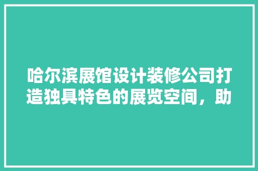 哈尔滨展馆设计装修公司打造独具特色的展览空间，助力企业品牌提升