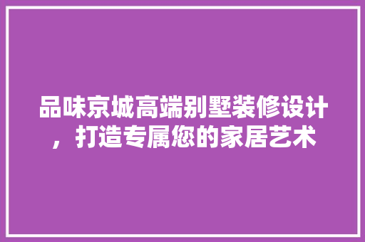 品味京城高端别墅装修设计，打造专属您的家居艺术