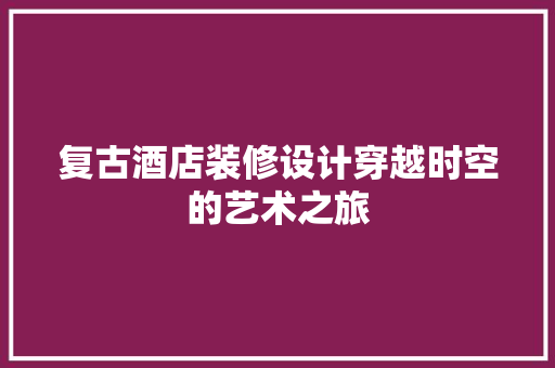 复古酒店装修设计穿越时空的艺术之旅