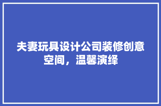 夫妻玩具设计公司装修创意空间，温馨演绎