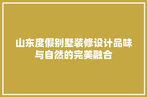 山东度假别墅装修设计品味与自然的完美融合