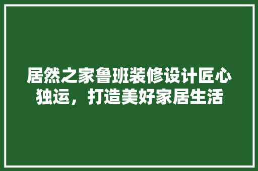 居然之家鲁班装修设计匠心独运，打造美好家居生活