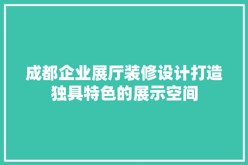 成都企业展厅装修设计打造独具特色的展示空间