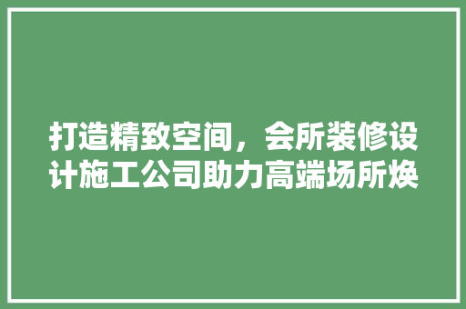 打造精致空间，会所装修设计施工公司助力高端场所焕新升级