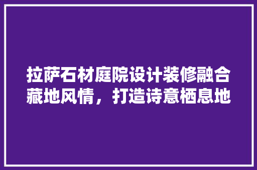 拉萨石材庭院设计装修融合藏地风情，打造诗意栖息地